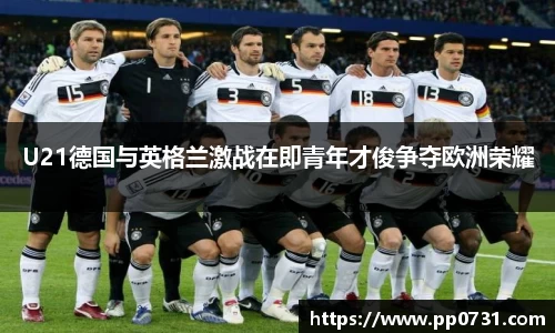 U21德国与英格兰激战在即青年才俊争夺欧洲荣耀
